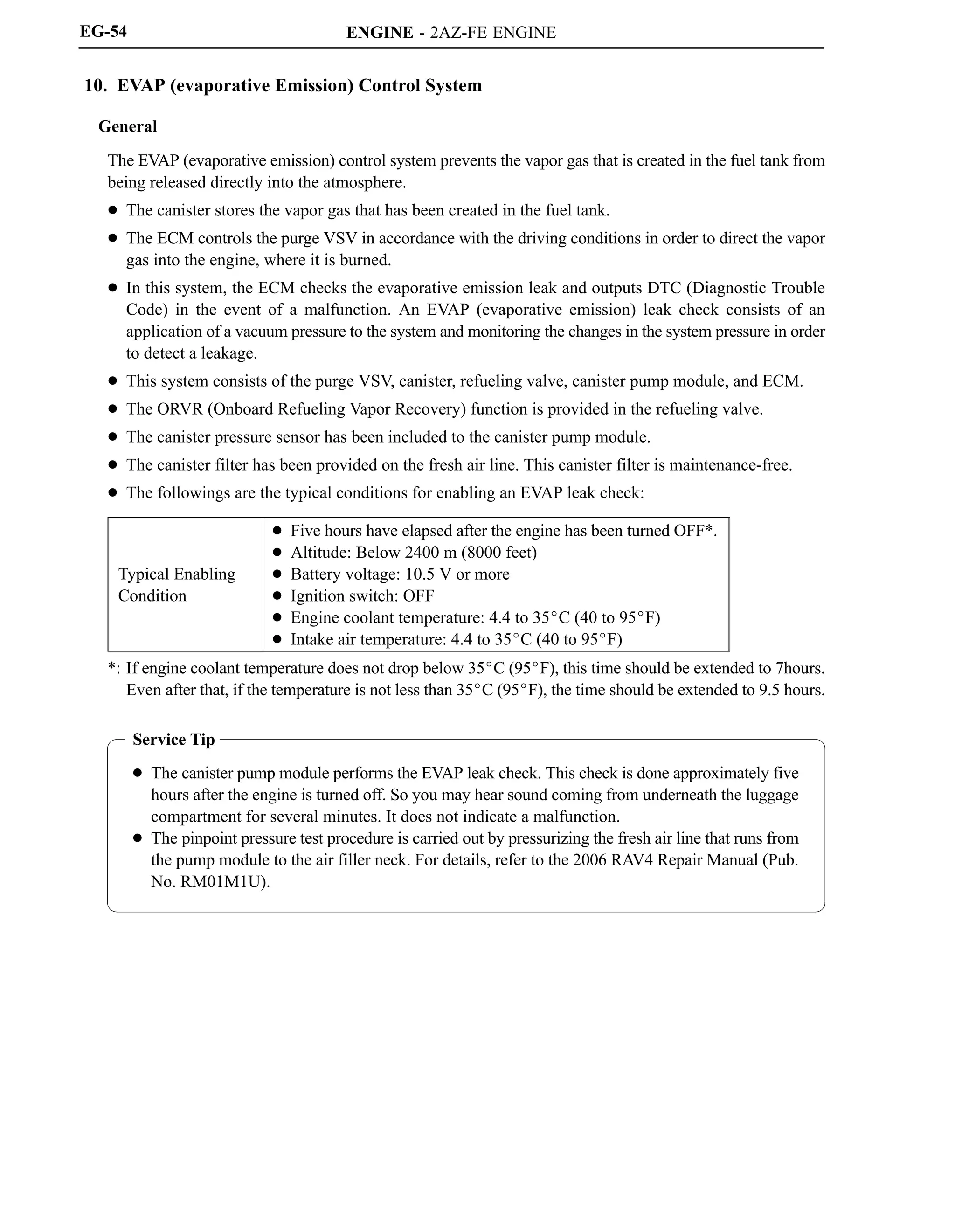 ENGINE - 2AZ-FE ENGINE
Service Tip
 The canister pump module performs the EVAP leak check. This check is done approximately five
hours after the engine is turned off. So you may hear sound coming from underneath the luggage
compartment for several minutes. It does not indicate a malfunction.
 The pinpoint pressure test procedure is carried out by pressurizing the fresh air line that runs from
the pump module to the air filler neck. For details, refer to the 2006 RAV4 Repair Manual (Pub.
No. RM01M1U).
EG-54
10. EVAP (evaporative Emission) Control System
General
The EVAP (evaporative emission) control system prevents the vapor gas that is created in the fuel tank from
being released directly into the atmosphere.
 The canister stores the vapor gas that has been created in the fuel tank.
 The ECM controls the purge VSV in accordance with the driving conditions in order to direct the vapor
gas into the engine, where it is burned.
 In this system, the ECM checks the evaporative emission leak and outputs DTC (Diagnostic Trouble
Code) in the event of a malfunction. An EVAP (evaporative emission) leak check consists of an
application of a vacuum pressure to the system and monitoring the changes in the system pressure in order
to detect a leakage.
 This system consists of the purge VSV, canister, refueling valve, canister pump module, and ECM.
 The ORVR (Onboard Refueling Vapor Recovery) function is provided in the refueling valve.
 The canister pressure sensor has been included to the canister pump module.
 The canister filter has been provided on the fresh air line. This canister filter is maintenance-free.
 The followings are the typical conditions for enabling an EVAP leak check:
Typical Enabling
Condition
 Five hours have elapsed after the engine has been turned OFF*.
 Altitude: Below 2400 m (8000 feet)
 Battery voltage: 10.5 V or more
 Ignition switch: OFF
 Engine coolant temperature: 4.4 to 35C (40 to 95F)
 Intake air temperature: 4.4 to 35C (40 to 95F)
*: If engine coolant temperature does not drop below 35C (95F), this time should be extended to 7hours.
Even after that, if the temperature is not less than 35C (95F), the time should be extended to 9.5 hours.
 
