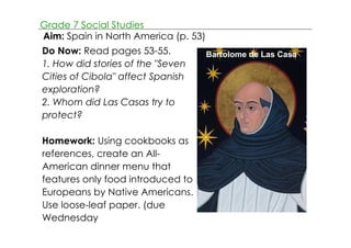 Grade 7 Social Studies 
Aim: Spain in North America (p. 53) 
Do Now: Read pages 53­55. 
1. How did stories of the "Seven 
Cities of Cibola" affect Spanish 
exploration? 
2. Whom did Las Casas try to 
protect? 
Homework: Using cookbooks as 
references, create an All­American 
dinner menu that 
features only food introduced to 
Europeans by Native Americans. 
Use loose­leaf 
paper. (due 
Wednesday 
Bartolome de Las Casa 
 