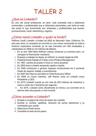 TALLER 2 
¿Qué es Linkedin?
Es una red social profesional, es decir, está orientada más a relaciones
comerciales y profesionales que a relaciones personales y por tanto en esta
red social lo que encontrarás son empresas y profesionales que buscan
promocionarse, hacer networking y negocio.
¿Cómo nació LinkedIn y quién la fundó?
Hoffman fundó Linkedin a finales de 2002 en Mountain View, California. En
solo seis años, la compañía se convirtió en una marca reconocible en toda la
América corporativa contando ya en ese momento con 350 empleados y
valorándose en 2008 en mil millones de dólares.
1. En el año 1993 Reid Hoffman intenta comenzar su aventura pero, no
consigue la financiación necesaria.
2. Empieza a trabajar en Apple, en eWorld, la versión Apple de AOL.
3. Posteriormente trabajó en Fujitsu como Product Management.
4. En 1997, cambia de puesto e inicia un nuevo proyecto.
5. En 2003 lanza Linkedin atrayendo capital e interés.
6. En 2005 comienzan a generar ingresos introduciendo las 2 primeras
líneas de negocio: trabajo y suscripciones.
7. En 2007 Dan Nye se convierte en Chief Executive Officer
8. En 2009 un nuevo miembro, Jeff Weiner entra en Linkedin como
Presidente y CEO.
9. En 2013 Linkedin cuenta ya con más de 225 millones de miembros y
crece a razón de 2 miembros por segundo.
10. En 2014, Linkedin entra oficialmente en China y se convierte en la
décima web más popular a nivel mundial
¿Cómo acceder a Linkedin?
1. Dirígete a la página de inicio de sesión de LinkedIn.
2. Escribe tu nombre, apellidos, dirección de correo electrónico y la
contraseña que usarás.
3. Selecciona Únete ahora.
4. Completa el resto de los pasos.
 