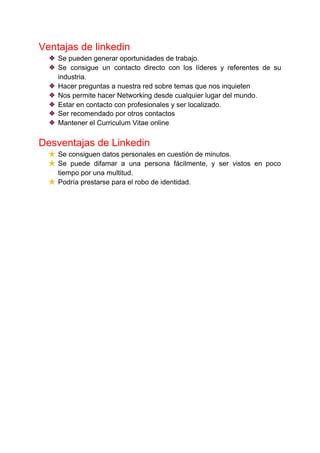 Ventajas de linkedin
❖ Se pueden generar oportunidades de trabajo.
❖ Se consigue un contacto directo con los líderes y referentes de su
industria.
❖ Hacer preguntas a nuestra red sobre temas que nos inquieten
❖ Nos permite hacer Networking desde cualquier lugar del mundo.
❖ Estar en contacto con profesionales y ser localizado.
❖ Ser recomendado por otros contactos
❖ Mantener el Curriculum Vitae online
Desventajas de Linkedin
★ Se consiguen datos personales en cuestión de minutos.
★ Se puede difamar a una persona fácilmente, y ser vistos en poco
tiempo por una multitud.
★ Podría prestarse para el robo de identidad.
 