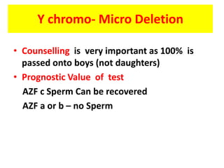 Y chromo- Micro Deletion
• Counselling is very important as 100% is
passed onto boys (not daughters)
• Prognostic Value of test
AZF c Sperm Can be recovered
AZF a or b – no Sperm
 