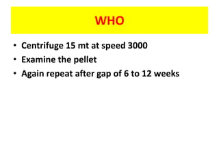 WHO
• Centrifuge 15 mt at speed 3000
• Examine the pellet
• Again repeat after gap of 6 to 12 weeks
 