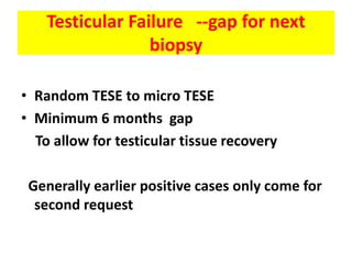 Testicular Failure --gap for next
biopsy
• Random TESE to micro TESE
• Minimum 6 months gap
To allow for testicular tissue recovery
Generally earlier positive cases only come for
second request
 