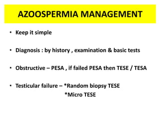 AZOOSPERMIA MANAGEMENT
• Keep it simple
• Diagnosis : by history , examination & basic tests
• Obstructive – PESA , if failed PESA then TESE / TESA
• Testicular failure – *Random biopsy TESE
*Micro TESE
 