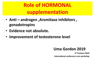 Role of HORMONAL
supplementation
• Anti – androgen ,Aromitase inhibitors ,
gonadotropins
• Evidence not absolute.
• Improvement of testosterone level
Uma Gordon 2019
3rd Ferticon 2019
International conference cum workshop
 