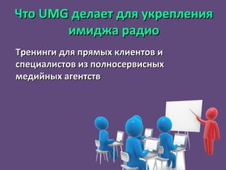 Что  UMG  делает для укрепления имиджа радио Тренинги для прямых клиентов и специалистов из полносервисных медийных агентств 