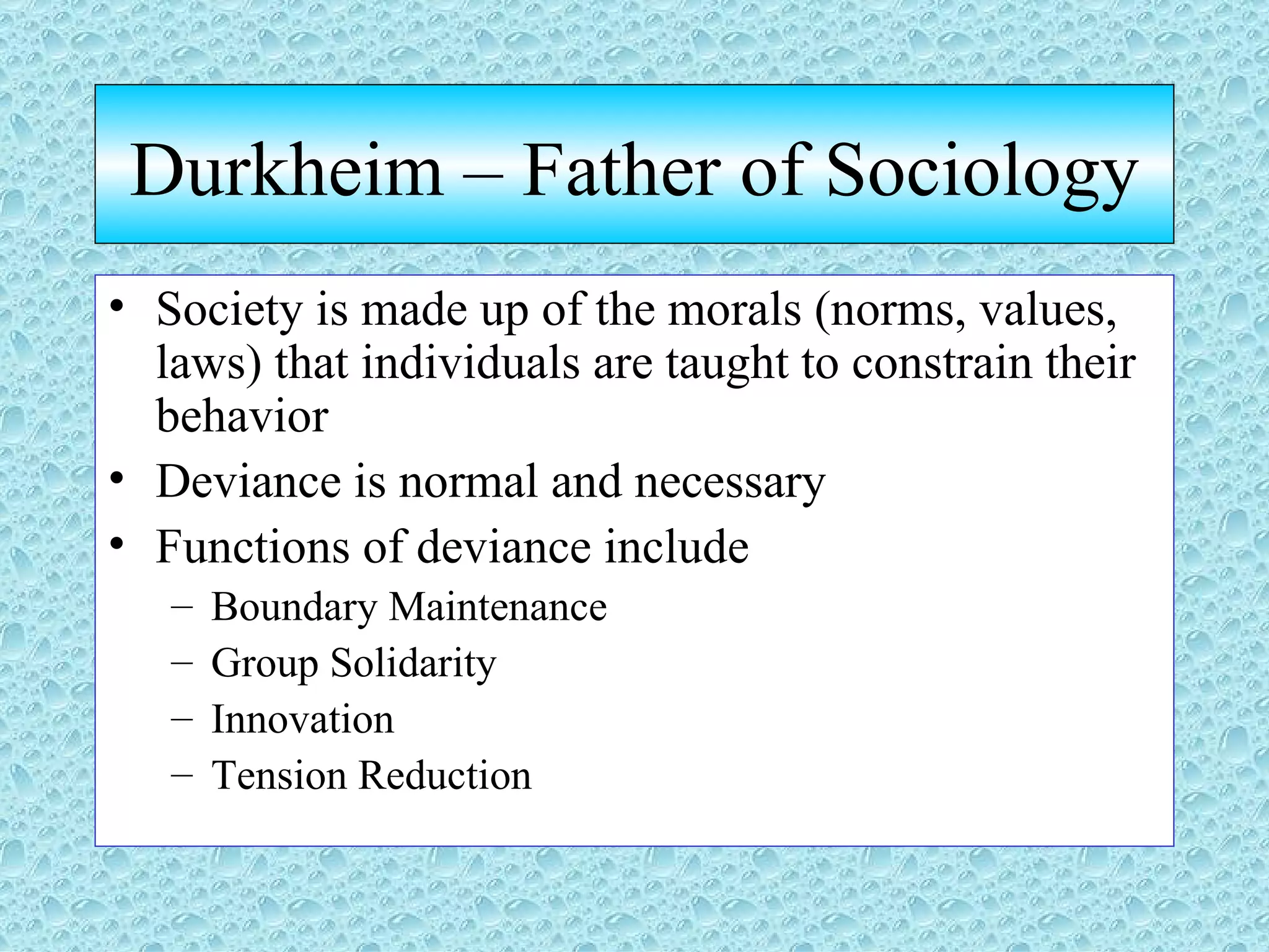 Durkheim – Father of Sociology Society is made up of the morals (norms, values, laws) that individuals are taught to constrain their behavior Deviance is normal and necessary Functions of deviance include Boundary Maintenance Group Solidarity Innovation Tension Reduction 