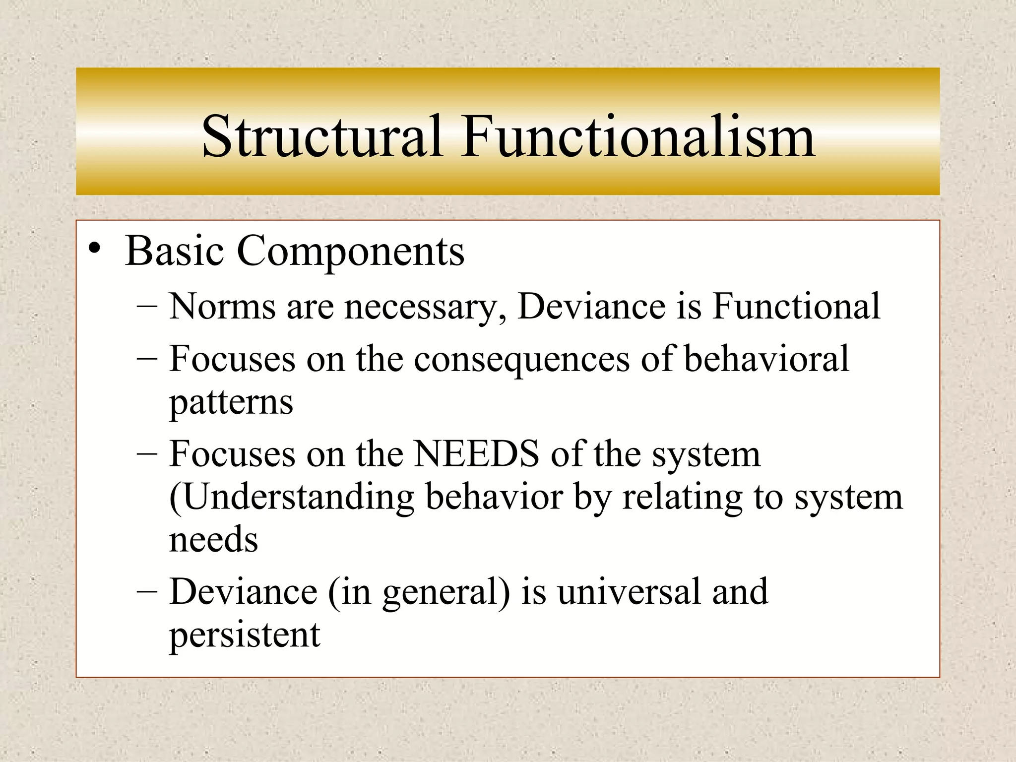Structural Functionalism Basic Components Norms are necessary, Deviance is Functional Focuses on the consequences of behavioral patterns Focuses on the NEEDS of the system (Understanding behavior by relating to system needs Deviance (in general) is universal and persistent 