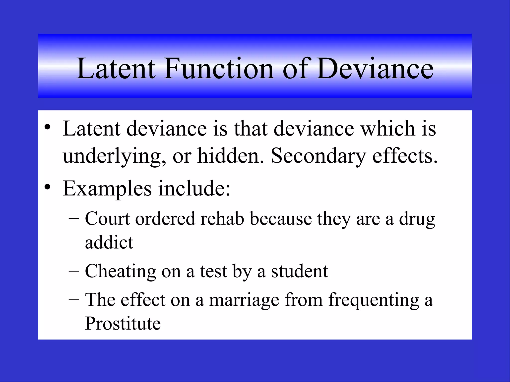 Latent Function of Deviance Latent deviance is that deviance which is underlying, or hidden. Secondary effects. Examples include: Court ordered rehab because they are a drug addict Cheating on a test by a student The effect on a marriage from frequenting a Prostitute 