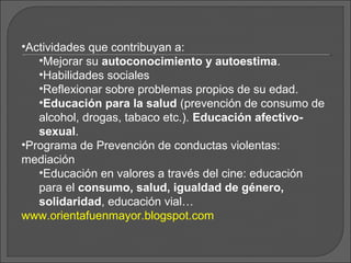 •Actividades que contribuyan a:
    •Mejorar su autoconocimiento y autoestima.
 
    •Habilidades sociales
    •Reflexionar sobre problemas propios de su edad.
    •Educación para la salud (prevención de consumo de
    alcohol, drogas, tabaco etc.). Educación afectivo-
    sexual.
 •Programa de Prevención de conductas violentas:
 mediación
    •Educación en valores a través del cine: educación
    para el consumo, salud, igualdad de género,
    solidaridad, educación vial…
 www.orientafuenmayor.blogspot.com
 