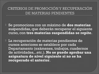    Se promociona con un máximo de dos materias
    suspendidas, que deberán recuperar el siguiente
    curso, con tres materias suspendidas se repite.
   La recuperación de materias pendientes de
    cursos anteriores se establece por cada
    Departamento (exámenes, trabajos, cuadernos
    de actividades,..etc.). No se puede aprobar una
    asignatura de nivel siguiente si no se ha
    recuperado el anterior.
 