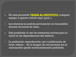 6.   No está permitido TRAER AL INSTITUTO cualquier
     equipo o aparato (móvil, mp4, ipod..)

7.   Los alumnos no podrán permanecer en los pasillos
     durante las horas de clase.

6.   Está prohibido el uso de sustancias nocivas para la
     salud en las dependencias del instituto.

7.   La grabación, reproducción, uso o publicación de
     fotos, vídeos… de la imagen de una persona sin su
     autorización queda terminantemente prohibido.
 
