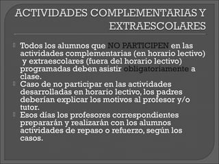    Todos los alumnos que NO PARTICIPEN en las
    actividades complementarias (en horario lectivo)
     y extraescolares (fuera del horario lectivo)
    programadas deben asistir obligatoriamente a
    clase.
   Caso de no participar en las actividades
    desarrolladas en horario lectivo, los padres
    deberían explicar los motivos al profesor y/o
    tutor.
   Esos días los profesores correspondientes
    prepararán y realizarán con los alumnos
    actividades de repaso o refuerzo, según los
    casos.
 