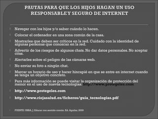    Navegar con los hijos y/o saber cuándo lo hacen.
   Colocar el ordenador en una zona común de la casa.
   Mostrarles que deben ser críticos en la red. Cuidado con la identidad de
    algunas personas que conozcan en la red.
   Advertir de los riesgos de algunos chats. No dar datos personales. No aceptar
    citas.
   Alertarles sobre el peligro de las cámaras web.
   No enviar su foto a ningún chat.
   Marcar un horario de uso y hacer hincapié en que se entre en internet cuando
    se tenga un objetivo concreto.
   Para más información se puede visitar la organización de protección del
    menor en el uso de nuevas tecnologías: http://www.protegeles.com
   http://www.protegeles.com
   http://www.riojasalud.es/ficheros/guia_tecnologias.pdf


   FUENTE: URRA, J. Educar con sentido común. Ed. Aguilar, 2009
 
