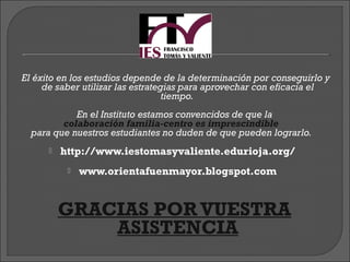 El éxito en los estudios depende de la determinación por conseguirlo y
     de saber utilizar las estrategias para aprovechar con eficacia el
                                   tiempo.
            En el Instituto estamos convencidos de que la
         colaboración familia-centro es imprescindible
  para que nuestros estudiantes no duden de que pueden lograrlo.
         http://www.iestomasyvaliente.edurioja.org/
              www.orientafuenmayor.blogspot.com


           GRACIAS POR VUESTRA
                     ASISTENCIA
 
