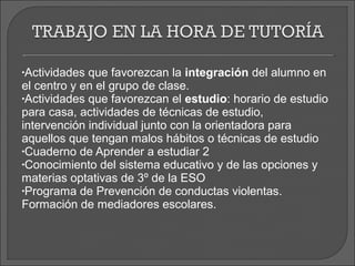 •Actividades que favorezcan la integración del alumno en
el centro y en el grupo de clase.
•Actividades que favorezcan el estudio: horario de estudio
para casa, actividades de técnicas de estudio,
intervención individual junto con la orientadora para
aquellos que tengan malos hábitos o técnicas de estudio
•Cuaderno de Aprender a estudiar 2
•Conocimiento del sistema educativo y de las opciones y
materias optativas de 3º de la ESO
•Programa de Prevención de conductas violentas.
Formación de mediadores escolares.
 