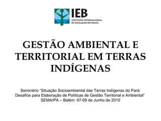 GESTÃO AMBIENTAL E
TERRITORIAL EM TERRAS
INDÍGENAS
Seminário “Situação Socioambiental das Terras Indígenas do Pará:
Desafios para Elaboração de Políticas de Gestão Territorial e Ambiental”
SEMA/PA – Belém: 07-09 de Junho de 2010
 