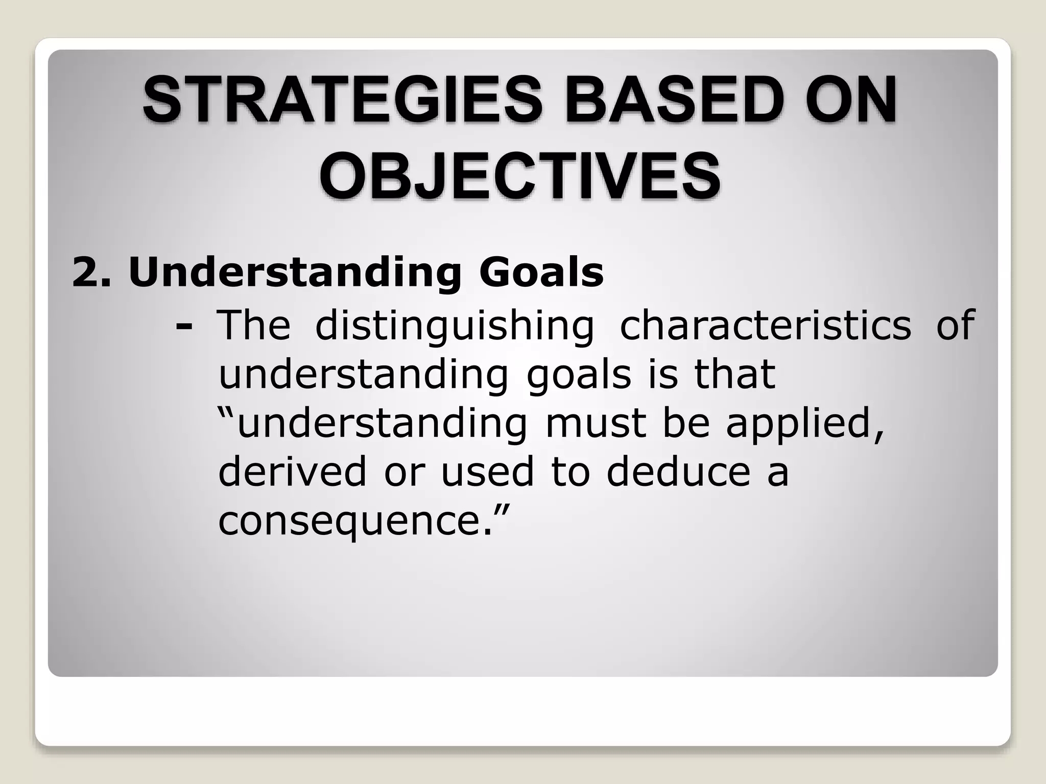 STRATEGIES BASED ON
OBJECTIVES
2. Understanding Goals
- The distinguishing characteristics of
understanding goals is that
“understanding must be applied,
derived or used to deduce a
consequence.”
 