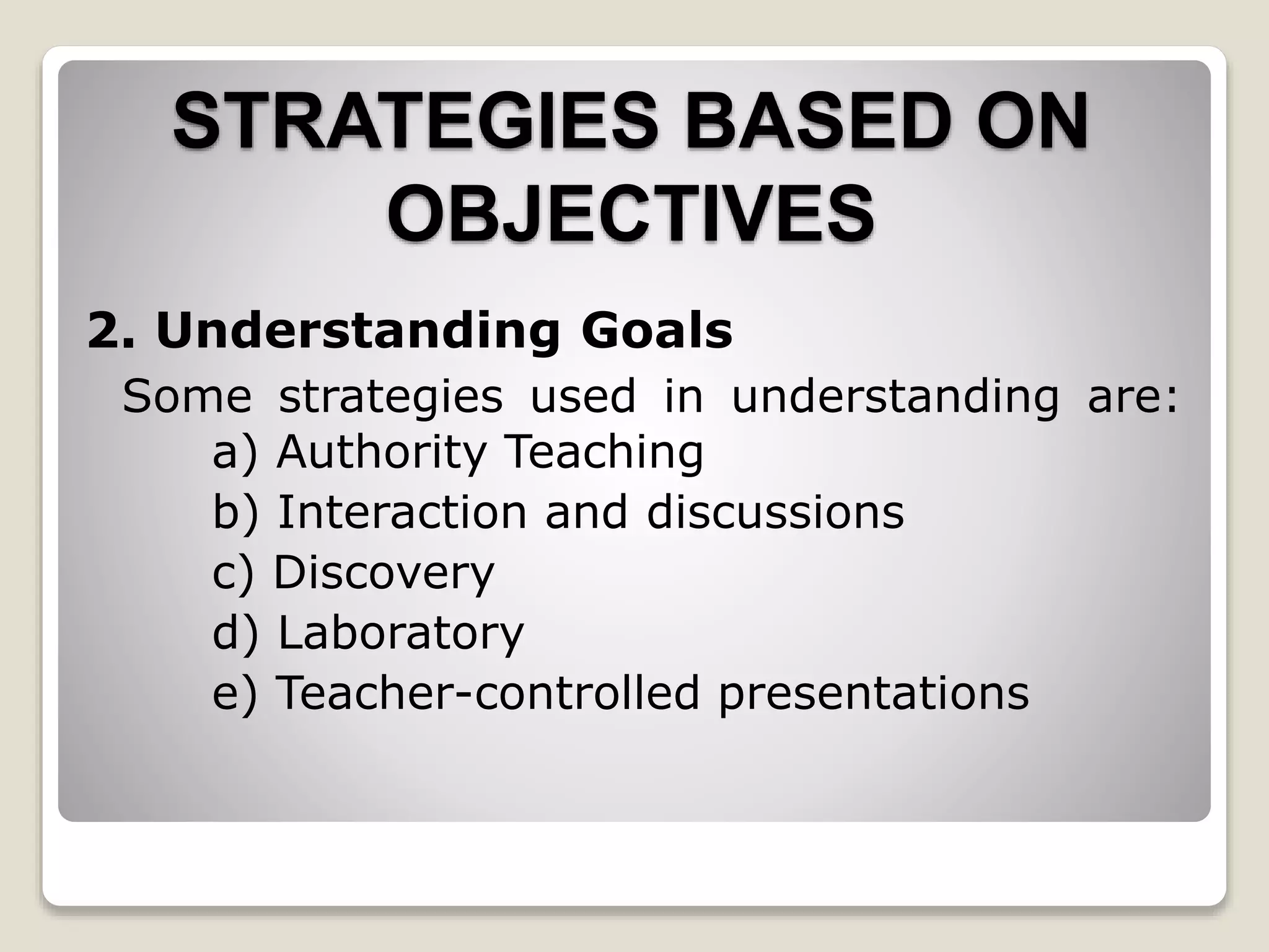 STRATEGIES BASED ON
OBJECTIVES
2. Understanding Goals
Some strategies used in understanding are:
a) Authority Teaching
b) Interaction and discussions
c) Discovery
d) Laboratory
e) Teacher-controlled presentations
 