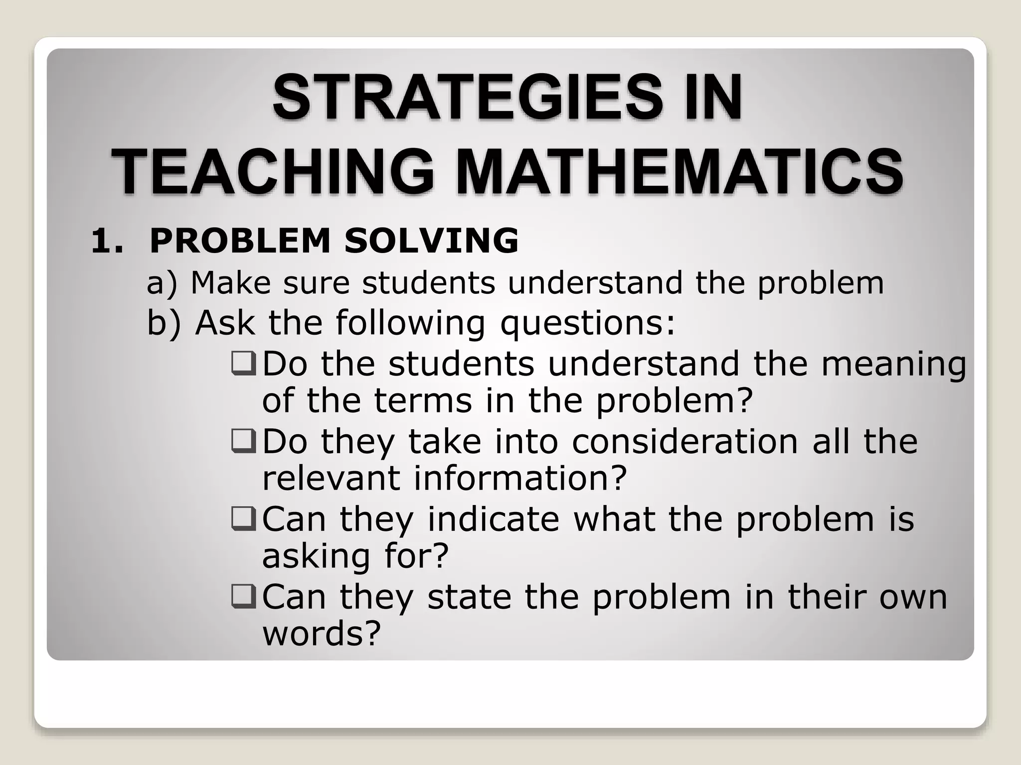 STRATEGIES IN
TEACHING MATHEMATICS
1. PROBLEM SOLVING
a) Make sure students understand the problem
b) Ask the following questions:
Do the students understand the meaning
of the terms in the problem?
Do they take into consideration all the
relevant information?
Can they indicate what the problem is
asking for?
Can they state the problem in their own
words?
 