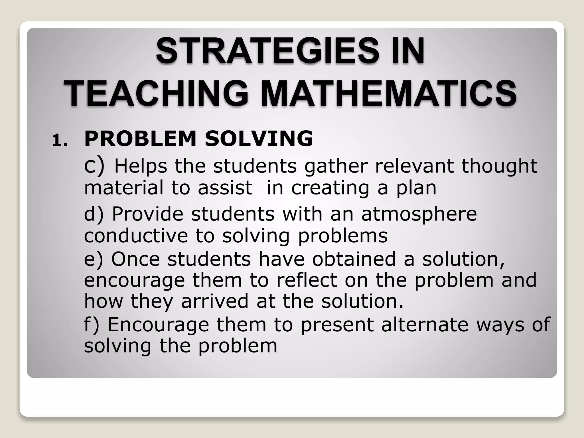 STRATEGIES IN
TEACHING MATHEMATICS
1. PROBLEM SOLVING
c) Helps the students gather relevant thought
material to assist in creating a plan
d) Provide students with an atmosphere
conductive to solving problems
e) Once students have obtained a solution,
encourage them to reflect on the problem and
how they arrived at the solution.
f) Encourage them to present alternate ways of
solving the problem
 