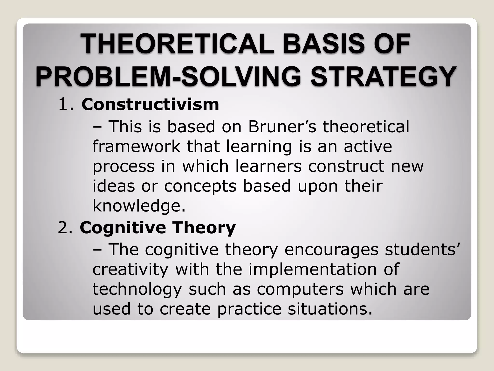 1. Constructivism
– This is based on Bruner’s theoretical
framework that learning is an active
process in which learners construct new
ideas or concepts based upon their
knowledge.
2. Cognitive Theory
– The cognitive theory encourages students’
creativity with the implementation of
technology such as computers which are
used to create practice situations.
THEORETICAL BASIS OF
PROBLEM-SOLVING STRATEGY
 