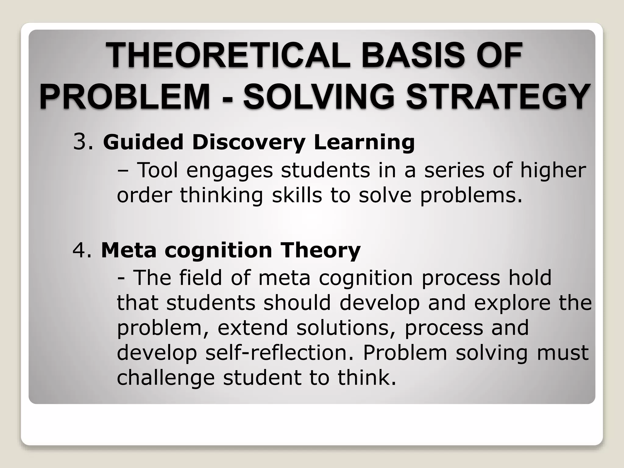 3. Guided Discovery Learning
– Tool engages students in a series of higher
order thinking skills to solve problems.
4. Meta cognition Theory
- The field of meta cognition process hold
that students should develop and explore the
problem, extend solutions, process and
develop self-reflection. Problem solving must
challenge student to think.
THEORETICAL BASIS OF
PROBLEM - SOLVING STRATEGY
 