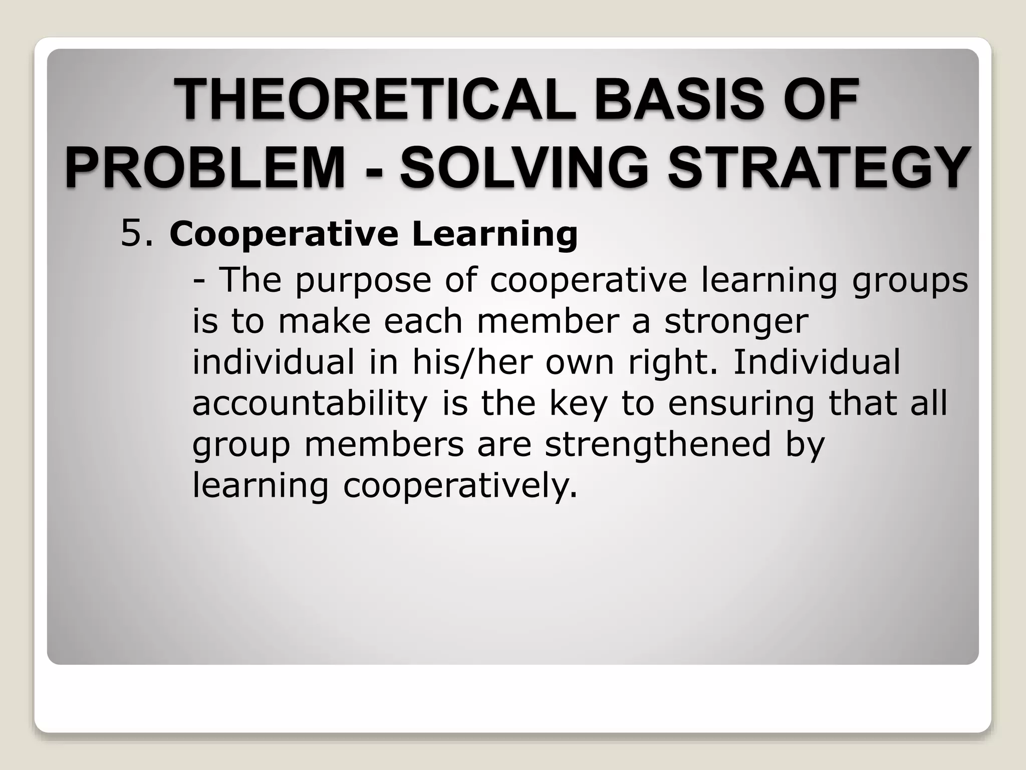 5. Cooperative Learning
- The purpose of cooperative learning groups
is to make each member a stronger
individual in his/her own right. Individual
accountability is the key to ensuring that all
group members are strengthened by
learning cooperatively.
THEORETICAL BASIS OF
PROBLEM - SOLVING STRATEGY
 