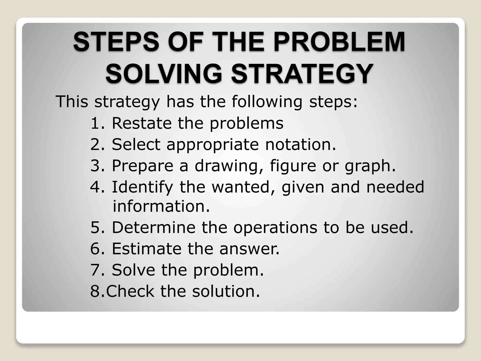 This strategy has the following steps:
1. Restate the problems
2. Select appropriate notation.
3. Prepare a drawing, figure or graph.
4. Identify the wanted, given and needed
information.
5. Determine the operations to be used.
6. Estimate the answer.
7. Solve the problem.
8.Check the solution.
STEPS OF THE PROBLEM
SOLVING STRATEGY
 