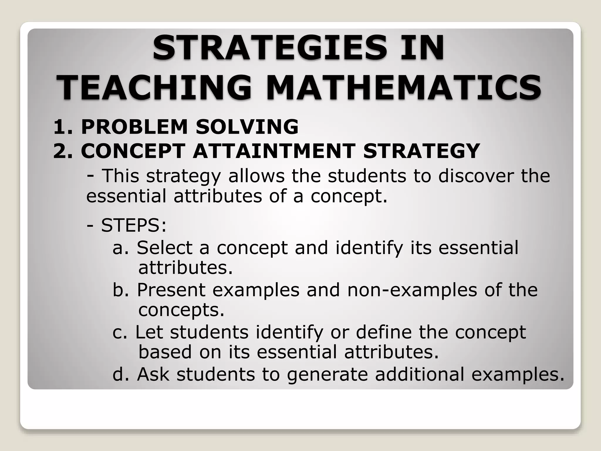 STRATEGIES IN
TEACHING MATHEMATICS
1. PROBLEM SOLVING
2. CONCEPT ATTAINTMENT STRATEGY
- This strategy allows the students to discover the
essential attributes of a concept.
- STEPS:
a. Select a concept and identify its essential
attributes.
b. Present examples and non-examples of the
concepts.
c. Let students identify or define the concept
based on its essential attributes.
d. Ask students to generate additional examples.
 