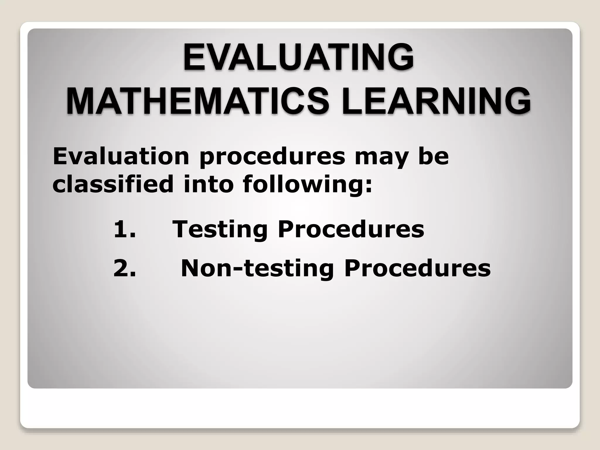 EVALUATING
MATHEMATICS LEARNING
Evaluation procedures may be
classified into following:
1. Testing Procedures
2. Non-testing Procedures
 