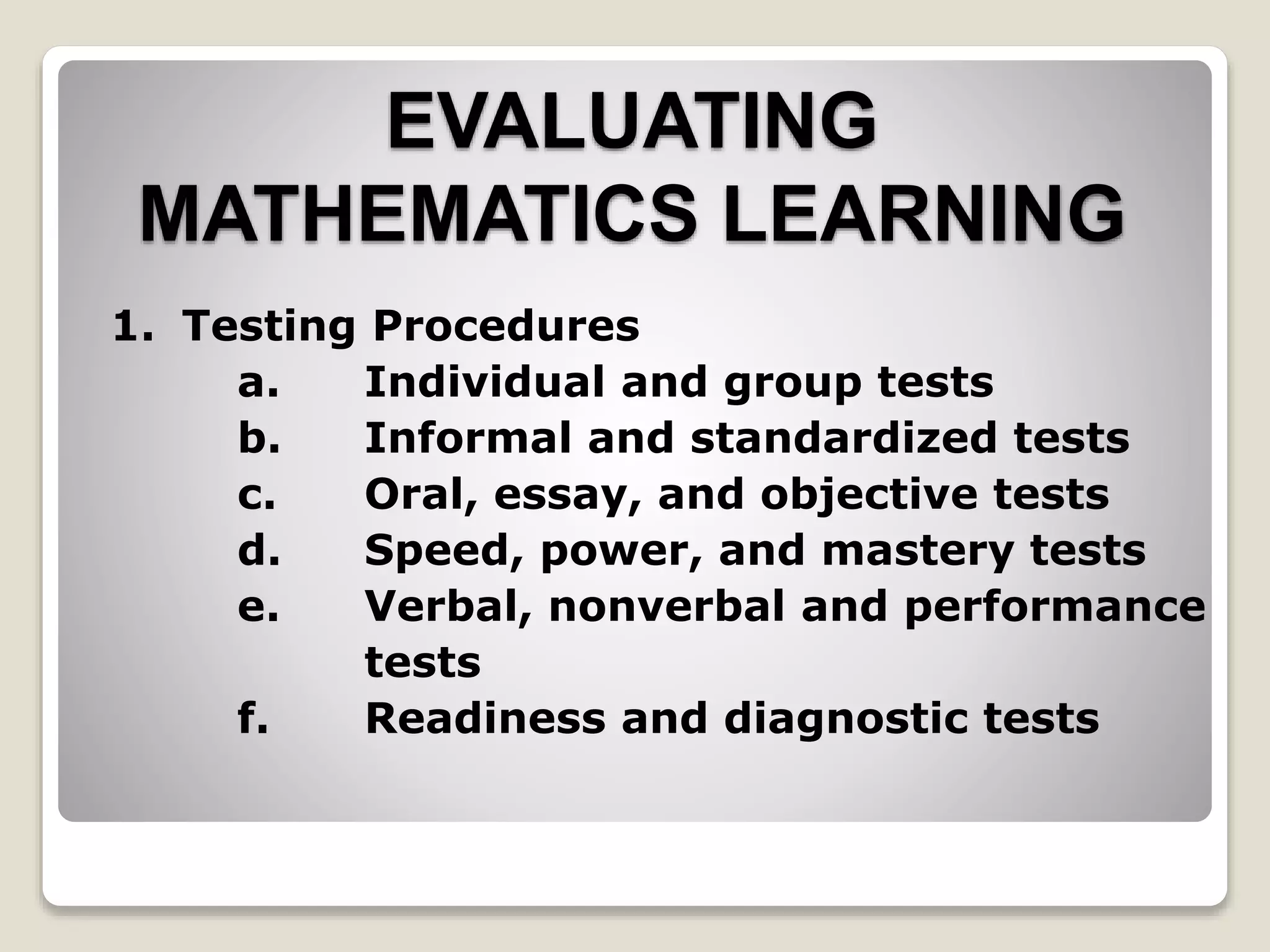 EVALUATING
MATHEMATICS LEARNING
1. Testing Procedures
a. Individual and group tests
b. Informal and standardized tests
c. Oral, essay, and objective tests
d. Speed, power, and mastery tests
e. Verbal, nonverbal and performance
tests
f. Readiness and diagnostic tests
 