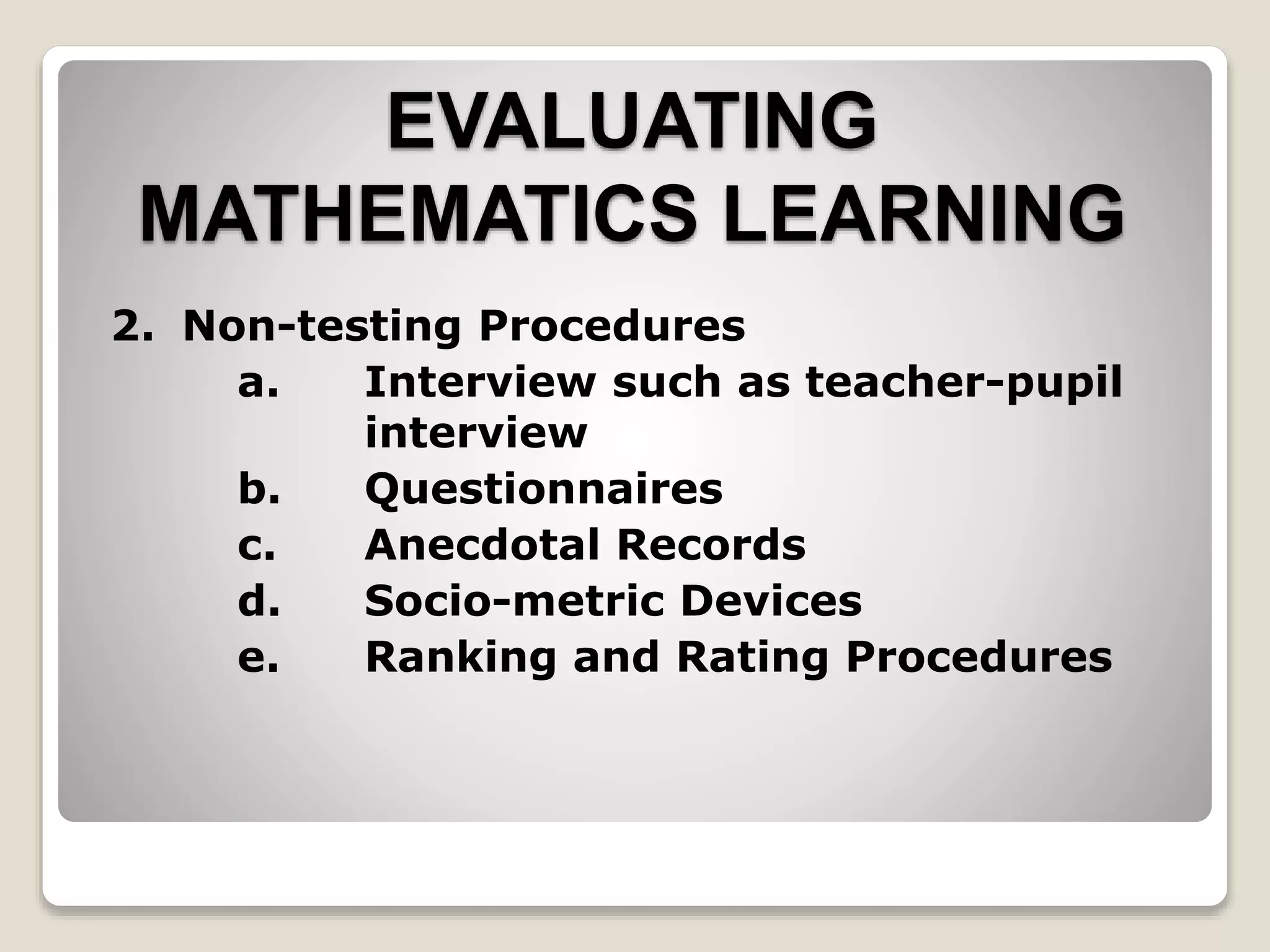 EVALUATING
MATHEMATICS LEARNING
2. Non-testing Procedures
a. Interview such as teacher-pupil
interview
b. Questionnaires
c. Anecdotal Records
d. Socio-metric Devices
e. Ranking and Rating Procedures
 