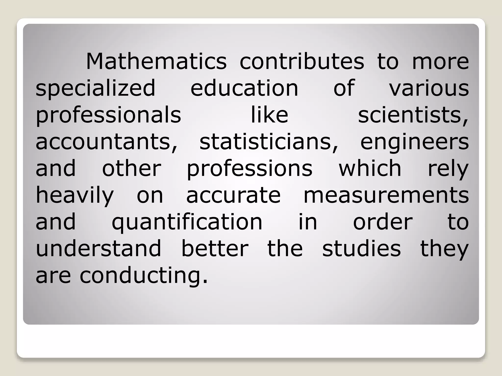 Mathematics contributes to more
specialized education of various
professionals like scientists,
accountants, statisticians, engineers
and other professions which rely
heavily on accurate measurements
and quantification in order to
understand better the studies they
are conducting.
 