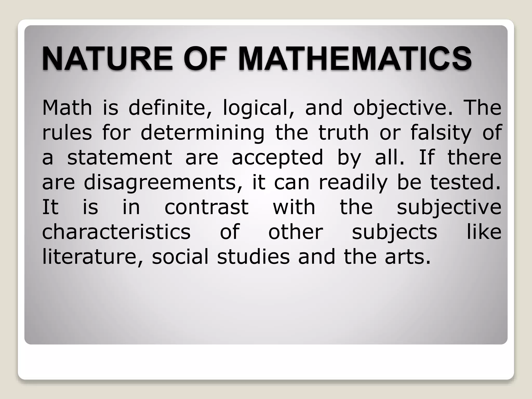 NATURE OF MATHEMATICS
Math is definite, logical, and objective. The
rules for determining the truth or falsity of
a statement are accepted by all. If there
are disagreements, it can readily be tested.
It is in contrast with the subjective
characteristics of other subjects like
literature, social studies and the arts.
 