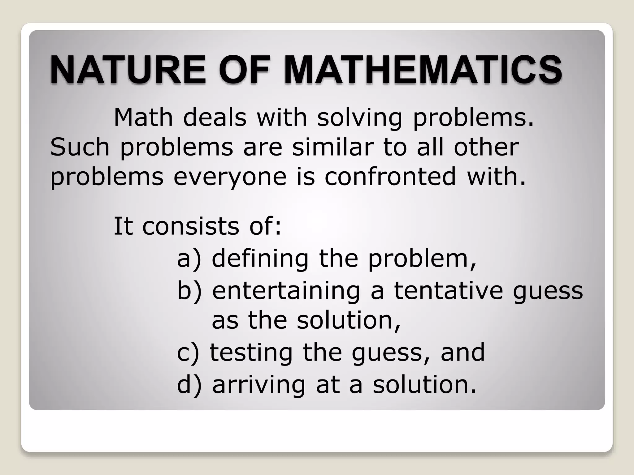 NATURE OF MATHEMATICS
Math deals with solving problems.
Such problems are similar to all other
problems everyone is confronted with.
It consists of:
a) defining the problem,
b) entertaining a tentative guess
as the solution,
c) testing the guess, and
d) arriving at a solution.
 