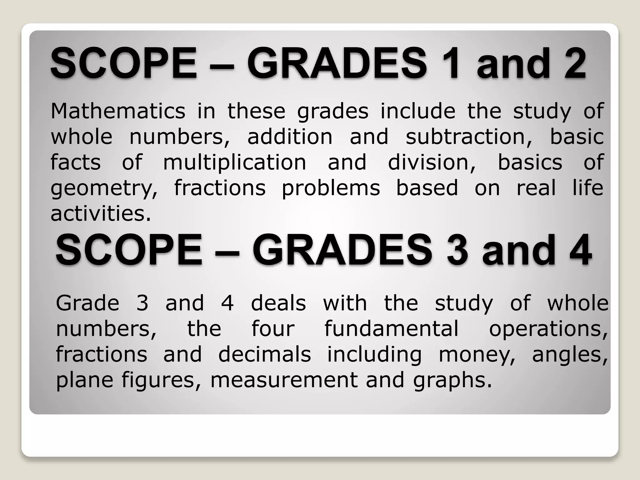 SCOPE – GRADES 1 and 2
Mathematics in these grades include the study of
whole numbers, addition and subtraction, basic
facts of multiplication and division, basics of
geometry, fractions problems based on real life
activities.
SCOPE – GRADES 3 and 4
Grade 3 and 4 deals with the study of whole
numbers, the four fundamental operations,
fractions and decimals including money, angles,
plane figures, measurement and graphs.
 