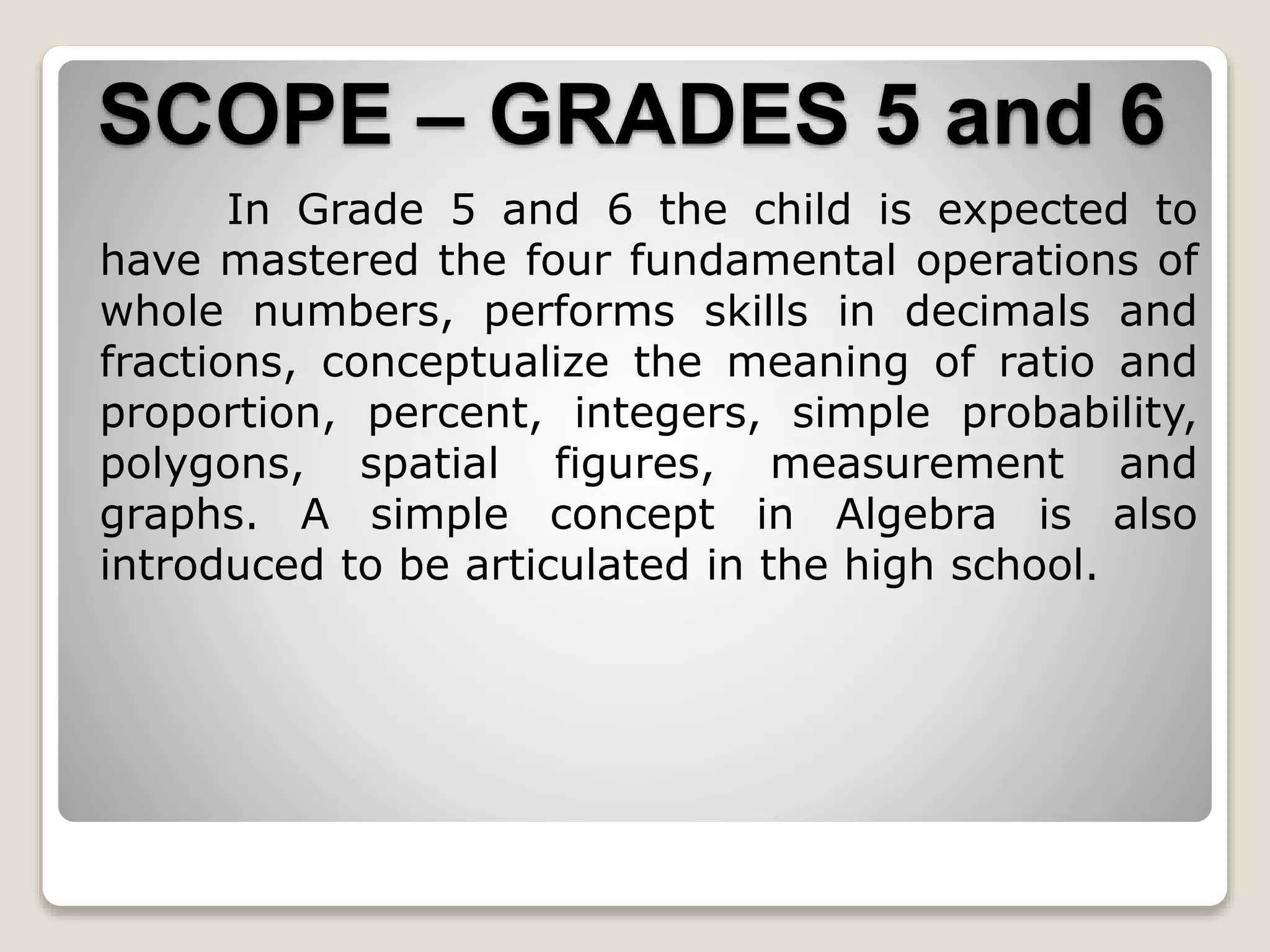 SCOPE – GRADES 5 and 6
In Grade 5 and 6 the child is expected to
have mastered the four fundamental operations of
whole numbers, performs skills in decimals and
fractions, conceptualize the meaning of ratio and
proportion, percent, integers, simple probability,
polygons, spatial figures, measurement and
graphs. A simple concept in Algebra is also
introduced to be articulated in the high school.
 