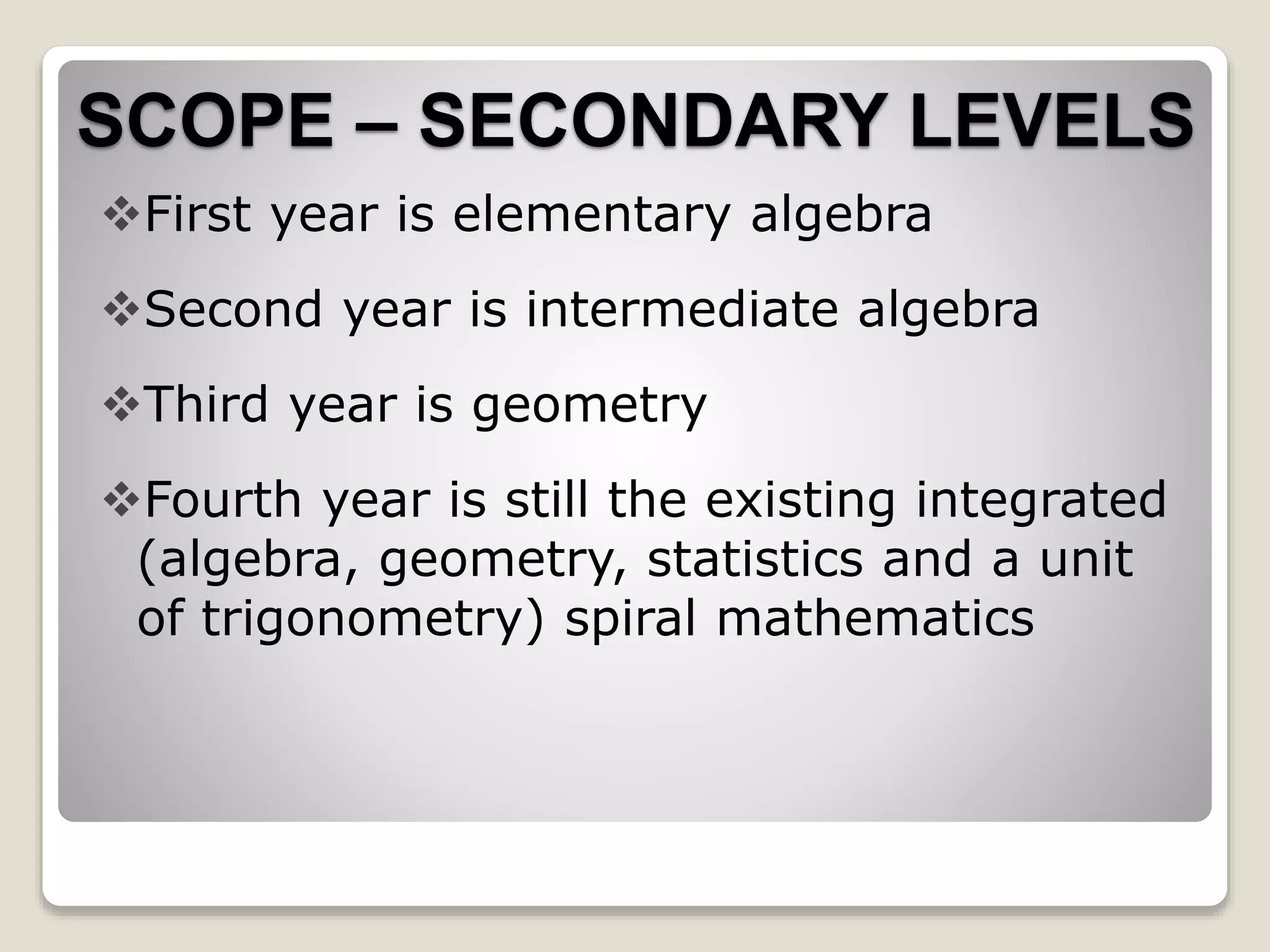 SCOPE – SECONDARY LEVELS
First year is elementary algebra
Second year is intermediate algebra
Third year is geometry
Fourth year is still the existing integrated
(algebra, geometry, statistics and a unit
of trigonometry) spiral mathematics
 