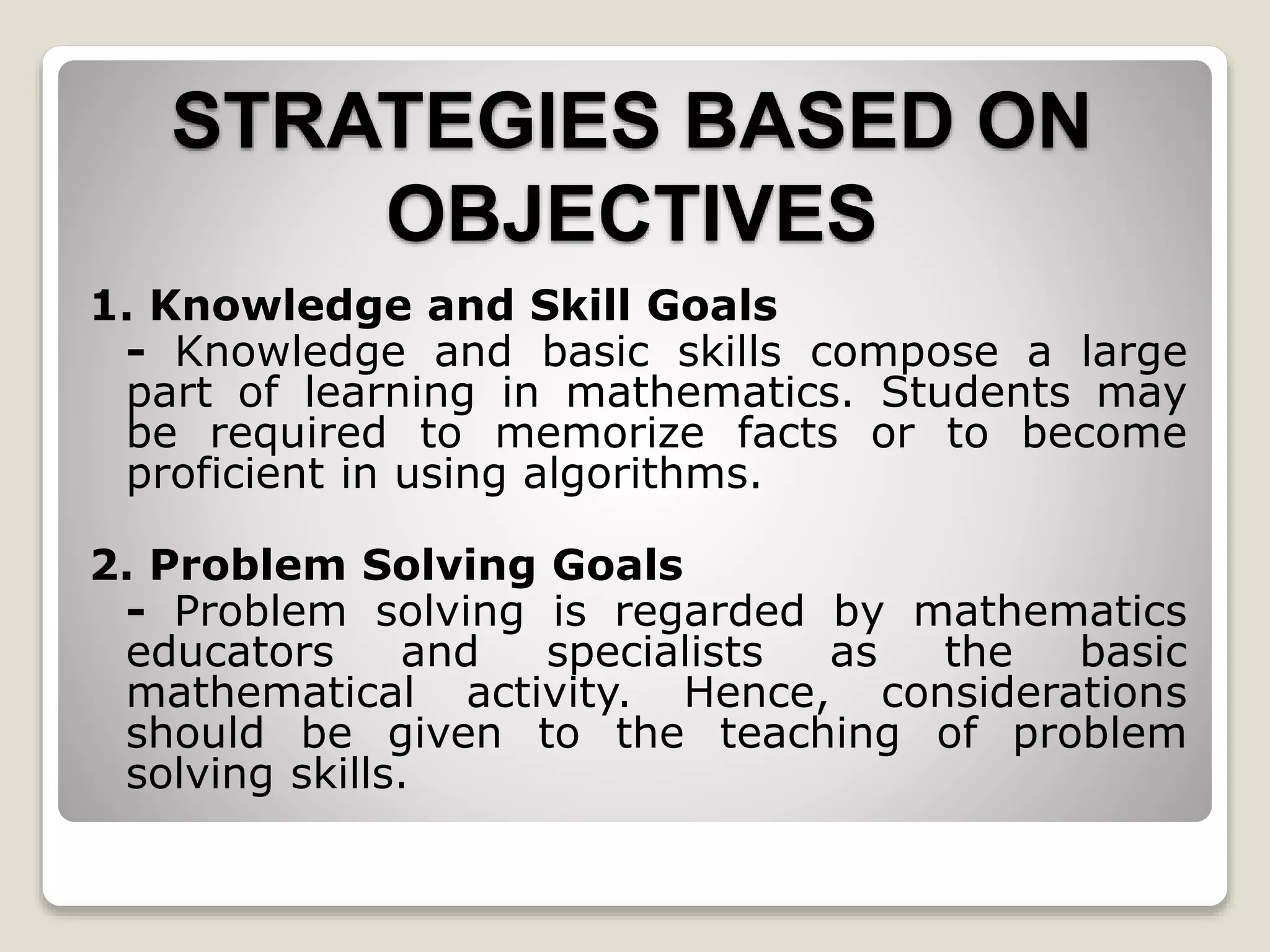 STRATEGIES BASED ON
OBJECTIVES
1. Knowledge and Skill Goals
- Knowledge and basic skills compose a large
part of learning in mathematics. Students may
be required to memorize facts or to become
proficient in using algorithms.
2. Problem Solving Goals
- Problem solving is regarded by mathematics
educators and specialists as the basic
mathematical activity. Hence, considerations
should be given to the teaching of problem
solving skills.
 
