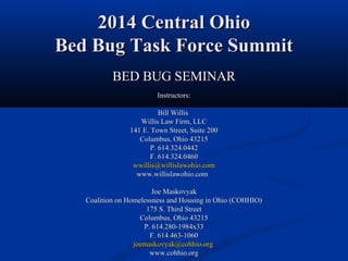 2014 Central Ohio2014 Central Ohio
Bed Bug Task Force SummitBed Bug Task Force Summit
BED BUG SEMINARBED BUG SEMINAR
Instructors:Instructors:
Bill WillisBill Willis
Willis Law Firm, LLCWillis Law Firm, LLC
141 E. Town Street, Suite 200141 E. Town Street, Suite 200
Columbus, Ohio 43215Columbus, Ohio 43215
P. 614.324.0442P. 614.324.0442
F. 614.324.0460F. 614.324.0460
wwillis@willislawohio.comwwillis@willislawohio.com
www.willislawohio.comwww.willislawohio.com
Joe MaskovyakJoe Maskovyak
Coalition on Homelessness and Housing in Ohio (COHHIO)Coalition on Homelessness and Housing in Ohio (COHHIO)
175 S. Third Street175 S. Third Street
Columbus, Ohio 43215Columbus, Ohio 43215
P. 614.280-1984x33P. 614.280-1984x33
F. 614.463-1060F. 614.463-1060
joemaskovyak@cohhio.orgjoemaskovyak@cohhio.org
www.cohhio.orgwww.cohhio.org
 