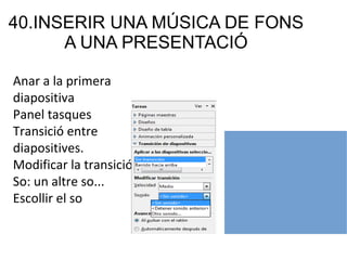 40.INSERIR UNA MÚSICA DE FONS
A UNA PRESENTACIÓ
Anar a la primera
diapositiva
Panel tasques
Transició entre
diapositives.
Modificar la transició.
So: un altre so...
Escollir el so
 