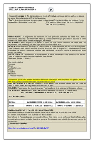 COLEGIO CAMILO HENRÍQUEZ
DIRECCIÓN ACADÉMICA BÁSICA
- Imperative mood  No tiene sujeto, en modo afirmativo comienza con un verbo, se coloca
un signo de exclamación al final de la oración
Don’t : lo ante ponemos a un verbo para indicar negación en especial en las ordenes (modo
imperativo). Se traduce como NO. Por ejemplo: Don’t open the door! (negativa)
Open the door! (positivo)
ORIENTACIÓN: La asignatura se trabajará las dos primeras semanas de cada mes. Tema:
“solidaridad y respeto”. Se observarán videos y se realizarán trabajos grupales de acuerdo al tema
tratado. Los videos serán subidos a la página del colegio.
TECNOLOGÍA: Esta asignatura se llevará a cabo las dos últimas semanas de cada mes. Se
recomienda a los padres ayudar a los hijos en la utilización de WORD.
MÚSICA: Esta asignatura se llevará a cabo durante el primer semestre en una hora el día jueves.
Traer cuaderno color rosado chico de 40 hojas, solicitado para la asignatura. Comenzaremos con las
cualidades del sonido a través de diversos tipos de sonidos. Se solicita revisar el video subido en la
página del colegio.
ARTES VISUALES: La asignatura se implementará el primer semestre con dos horas los días viernes.
Traer el cuaderno croquis de color rosado los días viernes.
Materiales viernes 13 de abril:
Una pelota plástica
Tempera
Pincel
Toallas húmedas
Diario
Cola fría
Mezclador
2 palos de brocheta.
Informamos que a partir de este año serán exhibidos los trabajos de sus hijos en una galería virtual de
arte: http://portalcamilino.cl/web/index.php/galeria-de-arte-virtual
EDUCACIÓN FÍSICA Y SALUD: Profesor: Claudio Muñoz. Los alumnos deben traer los útiles de
aseo, la polera de Ed. Física y botella marcada para el agua.
RELIGIÓN: Presentación del docente a cargo. Traer cuaderno de la asignatura, lápices de colores.
AULA VIRTUAL / BIBLIOTECA VIRTUAL: Revisar el material utilizado en la sala de clases.
PPT HISTORIA, MATEMATICA, LENGUAJE , CIENCIAS, ARTES
TEST ME PREPARO
CIENCIAS LUNES 30 DE MARZO -19: 00 HORAS LUNES 06 DE ABRIL - 14: 00 HORAS
INGLES MARTES 31 DE MARZO – 19:00 HORAS MARTES 07 DE ABRIL - 14: 00 HORAS
NIVELACIONES PAC Y/ TALLER DE PSICOPEDAGOGÍA:
Las nivelaciones PAC comenzarán viernes 13 de marzo desde las 10:00 a las 11:00 horas.
Se enviará comunicación a los alumnos que deban asistir.
Los talleres de Psicopedagogía comenzarán el lunes 9 de marzo con la profesora Catalina Rojas y las
comunicaciones serán enviadas durante la semana. Durante este mes asistirán los alumnos nuevos de
cada curso.
¡QUIERO SABER MÁS!
https://www.youtube.com/watch?v=UbON8eOzfCY
 