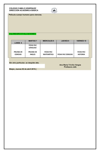 COLEGIO CAMILO HENRÍQUEZ
DIRECCIÓN ACADÉMICA BÁSICA
Película cuerpo humano para ciencias.
CALENDARIO EVALUACIONES:
LUNES 6
MARTES 7 MIÉRCOLES 8 JUEVES 9 VIERNES 10
PRUEBA DE
CIENCIAS
FICHA PAC
LENGUAJE
PRUEBA DE
INGLES
FICHA PAC
MATEMÁTICA FICHA PAC CIENCIAS
FICHA PAC
HISTORIA
Sin otro particular, se despide atte.
Ana María Triviño Vargas
Profesora Jefe
Maipú, Jueves 02 de abril 2015.|
 