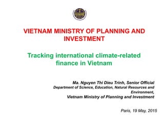 VIETNAM MINISTRY OF PLANNING AND
INVESTMENT
Paris, 19 May, 2015
Tracking international climate-related
finance in Vietnam
Ma. Nguyen Thi Dieu Trinh, Senior Official
Department of Science, Education, Natural Resources and
Environment,
Vietnam Ministry of Planning and Investment
 