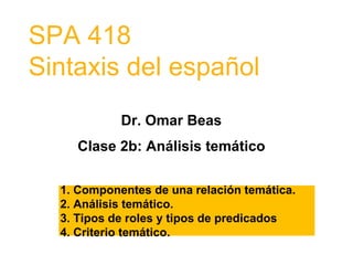 SPA 418
Sintaxis del español
Dr. Omar Beas
Clase 2b: Análisis temático
1. Componentes de una relación temática.
2. Análisis temático.
3. Tipos de roles y tipos de predicados
4. Criterio temático.
 