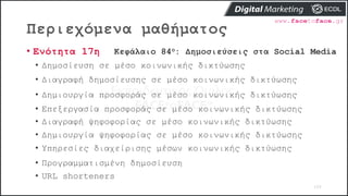 Περιεχόμενα μαθήματος
100
• Ενότητα 17η Κεφάλαιο 84ο: Δημοσιεύσεις στα Social Media
• Δημοσίευση σε μέσο κοινωνικής δικτύωσης
• Διαγραφή δημοσίευσης σε μέσο κοινωνικής δικτύωσης
• Δημιουργία προσφοράς σε μέσο κοινωνικής δικτύωσης
• Επεξεργασία προσφοράς σε μέσο κοινωνικής δικτύωσης
• Διαγραφή ψηφοφορίας σε μέσο κοινωνικής δικτύωσης
• Δημιουργία ψηφοφορίας σε μέσο κοινωνικής δικτύωσης
• Υπηρεσίες διαχείρισης μέσων κοινωνικής δικτύωσης
• Προγραμματισμένη δημοσίευση
• URL shorteners
 
