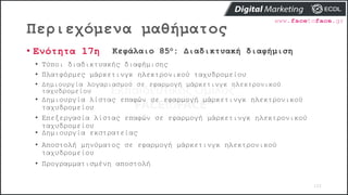Περιεχόμενα μαθήματος
102
• Ενότητα 17η Κεφάλαιο 85ο: Διαδικτυακή διαφήμιση
• Τύποι διαδικτυακής διαφήμισης
• Πλατφόρμες μάρκετινγκ ηλεκτρονικού ταχυδρομείου
• Δημιουργία λογαριασμού σε εφαρμογή μάρκετινγκ ηλεκτρονικού
ταχυδρομείου
• Δημιουργία λίστας επαφών σε εφαρμογή μάρκετινγκ ηλεκτρονικού
ταχυδρομείου
• Επεξεργασία λίστας επαφών σε εφαρμογή μάρκετινγκ ηλεκτρονικού
ταχυδρομείου
• Δημιουργία εκστρατείας
• Αποστολή μηνύματος σε εφαρμογή μάρκετινγκ ηλεκτρονικού
ταχυδρομείου
• Προγραμματισμένη αποστολή
 
