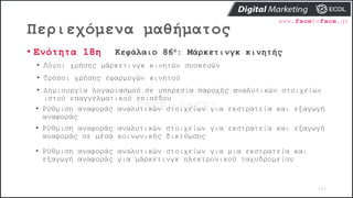Περιεχόμενα μαθήματος
103
• Ενότητα 18η Κεφάλαιο 86ο: Μάρκετινγκ κινητής
• Λόγοι χρήσης μάρκετινγκ κινητών συσκευών
• Τρόποι χρήσης εφαρμογών κινητού
• Δημιουργία λογαριασμού σε υπηρεσία παροχής αναλυτικών στοιχείων
ιστού επαγγελματικού επιπέδου
• Ρύθμιση αναφοράς αναλυτικών στοιχείων για εκστρατεία και εξαγωγή
αναφοράς
• Ρύθμιση αναφοράς αναλυτικών στοιχείων για εκστρατεία και εξαγωγή
αναφοράς σε μέσα κοινωνικής δικτύωσης
• Ρύθμιση αναφοράς αναλυτικών στοιχείων για μια εκστρατεία και
εξαγωγή αναφοράς για μάρκετινγκ ηλεκτρονικού ταχυδρομείου
 
