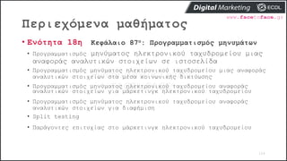 Περιεχόμενα μαθήματος
104
• Ενότητα 18η Κεφάλαιο 87ο: Προγραμματισμός μηνυμάτων
• Προγραμματισμός μηνύματος ηλεκτρονικού ταχυδρομείου μιας
αναφοράς αναλυτικών στοιχείων σε ιστοσελίδα
• Προγραμματισμός μηνύματος ηλεκτρονικού ταχυδρομείου μιας αναφοράς
αναλυτικών στοιχείων στα μέσα κοινωνικής δικτύωσης
• Προγραμματισμός μηνύματος ηλεκτρονικού ταχυδρομείου αναφοράς
αναλυτικών στοιχείων για μάρκετινγκ ηλεκτρονικού ταχυδρομείου
• Προγραμματισμός μηνύματος ηλεκτρονικού ταχυδρομείου αναφοράς
αναλυτικών στοιχείων για διαφήμιση
• Split testing
• Παράγοντες επιτυχίας στο μάρκετινγκ ηλεκτρονικού ταχυδρομείου
 
